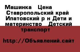 Машинка › Цена ­ 5 500 - Ставропольский край, Ипатовский р-н Дети и материнство » Детский транспорт   